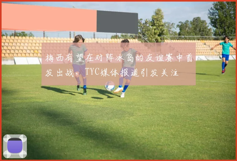 梅西有望在对阵冰岛的友谊赛中首发出战,TYC媒体报道引发关注