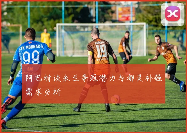 阿巴特谈米兰争冠潜力与都灵补强需求分析