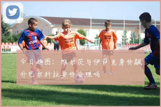 今日趣图:维尔茨与伊萨克身价飙升巴尔科拉要价合理吗