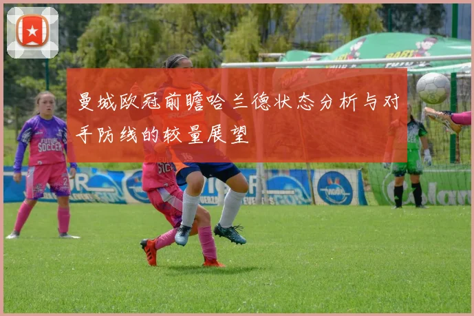 曼城欧冠前瞻哈兰德状态分析与对手防线的较量展望