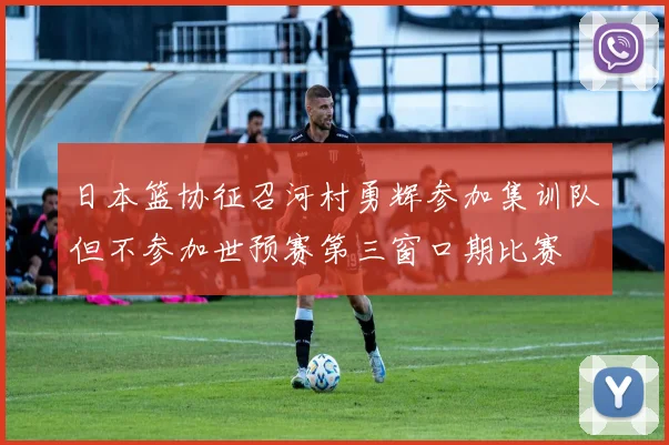 日本篮协征召河村勇辉参加集训队但不参加世预赛第三窗口期比赛