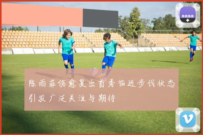 陈雨菲伤愈复出首秀临近步伐状态引发广泛关注与期待