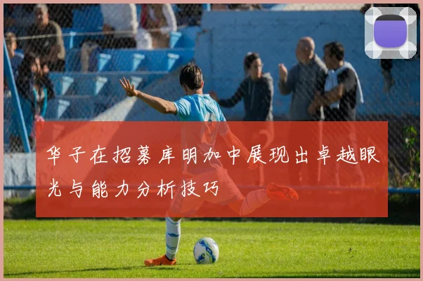 华子在招募库明加中展现出卓越眼光与能力分析技巧